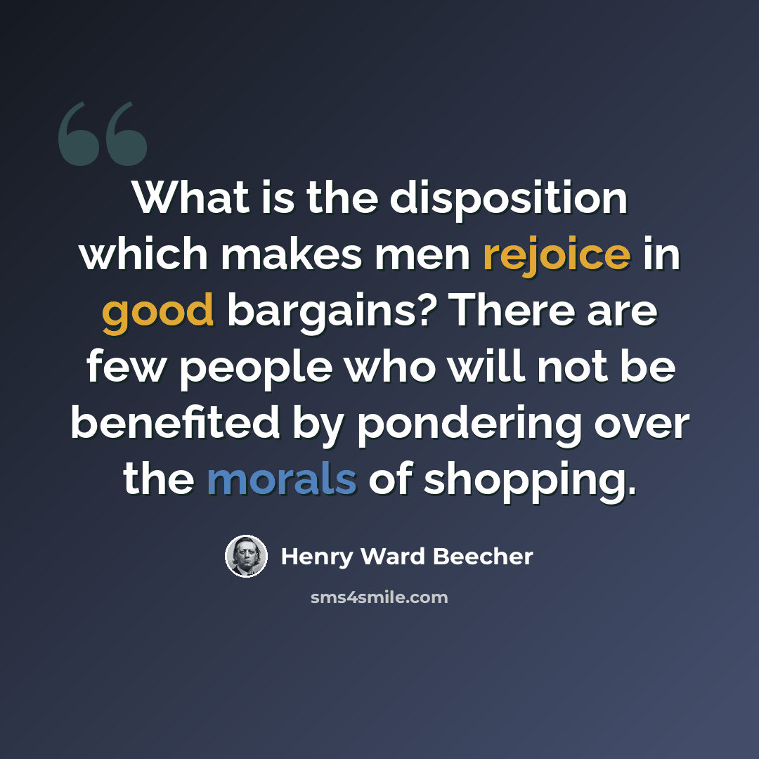 “What is the disposition which makes men rejoice in good bargains? There are few people who will not be benefited by pondering over the morals of shopping.” quote by Henry Ward Beecher