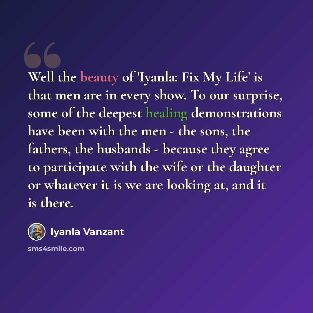 “Well the beauty of 'Iyanla: Fix My Life' is that men are in every show. To our surprise, some of the deepest healing demonstrations have been with the men - the sons, the fathers, the husbands - because they agree to participate with the wife or the daughter or whatever it is we are looking at…” quote by Iyanla Vanzant