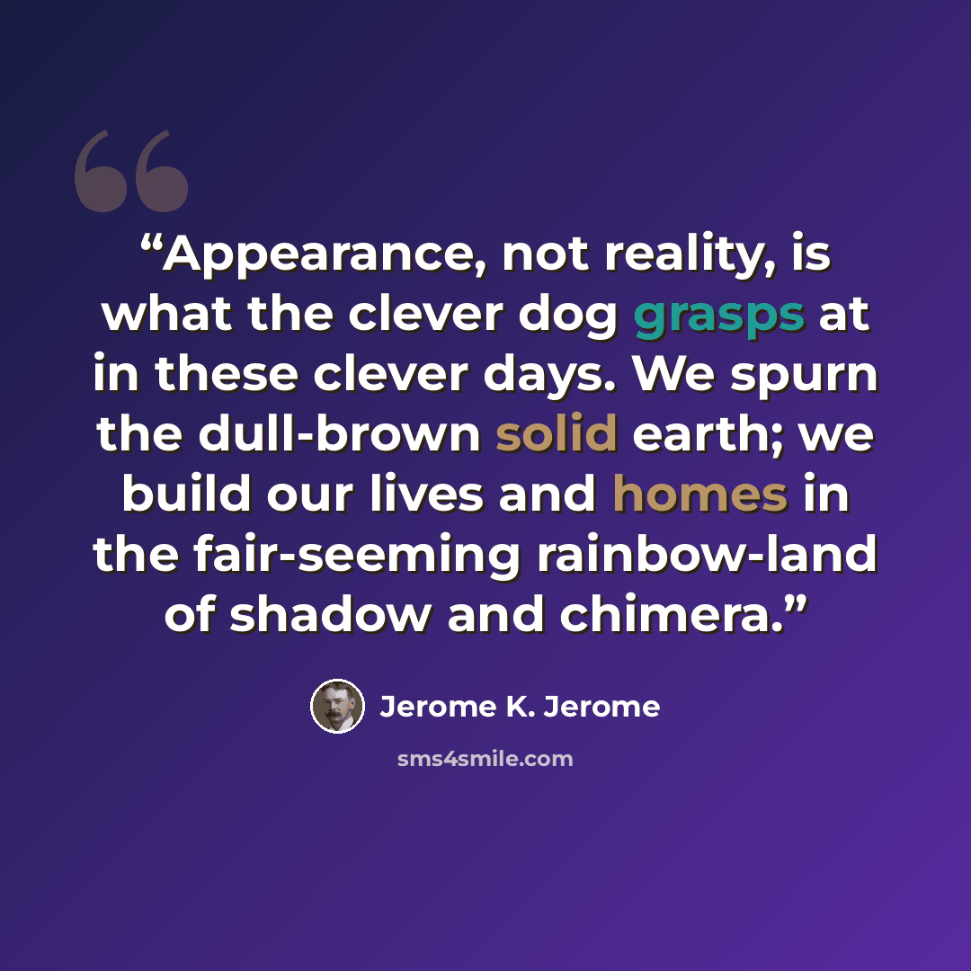 “Appearance, not reality, is what the clever dog grasps at in these clever days. We spurn the dull-brown solid earth; we build our lives and homes in the fair-seeming rainbow-land of shadow and chimera.” quote by Jerome K. Jerome