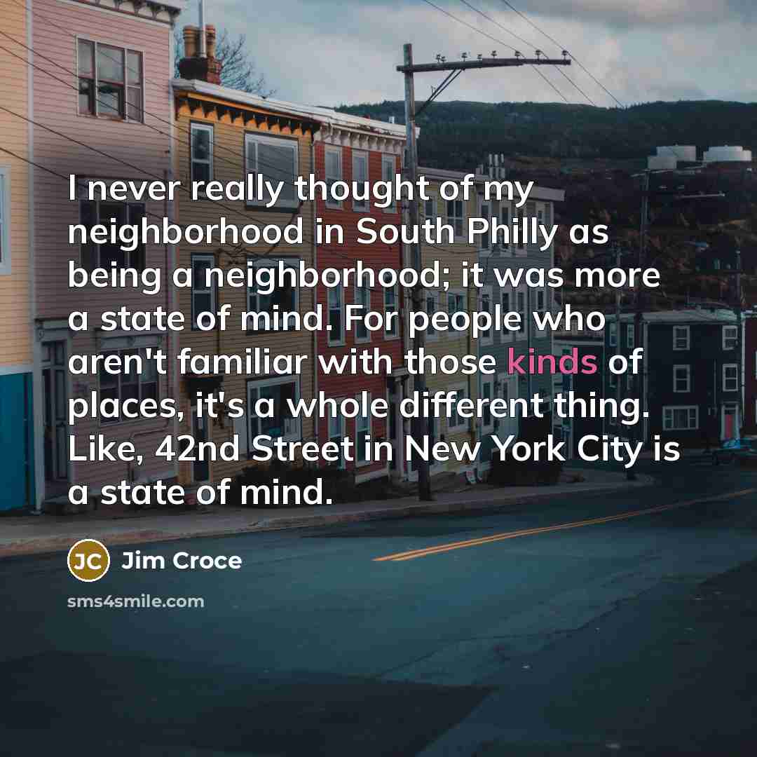 “I never really thought of my neighborhood in South Philly as being a neighborhood; it was more a state of mind. For people who aren't familiar with those kinds of places, it's a whole different thing. Like, 42nd Street in New York City is a state of mind.” quote by Jim Croce