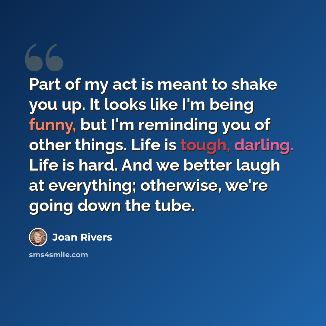 “Part of my act is meant to shake you up. It looks like I'm being funny, but I'm reminding you of other things. Life is tough, darling. Life is hard. And we better laugh at everything; otherwise, we're going down the tube.” quote by Joan Rivers