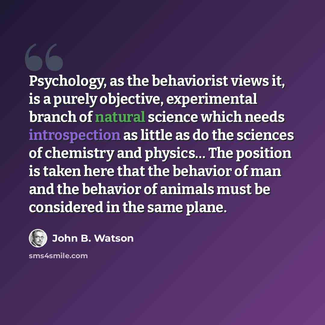 “Psychology, as the behaviorist views it, is a purely objective, experimental branch of natural science which needs introspection as little as do the sciences of chemistry and physics… The position is taken here that the behavior of man and the behavior of animals must be considered in the same…” quote by John B. Watson