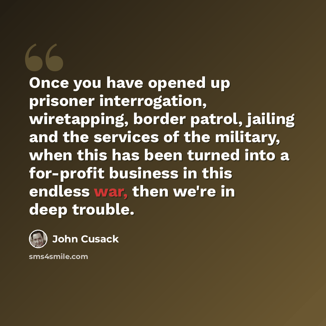 “Once you have opened up prisoner interrogation, wiretapping, border patrol, jailing and the services of the military, when this has been turned into a for-profit business in this endless war, then we're in deep trouble.” quote by John Cusack