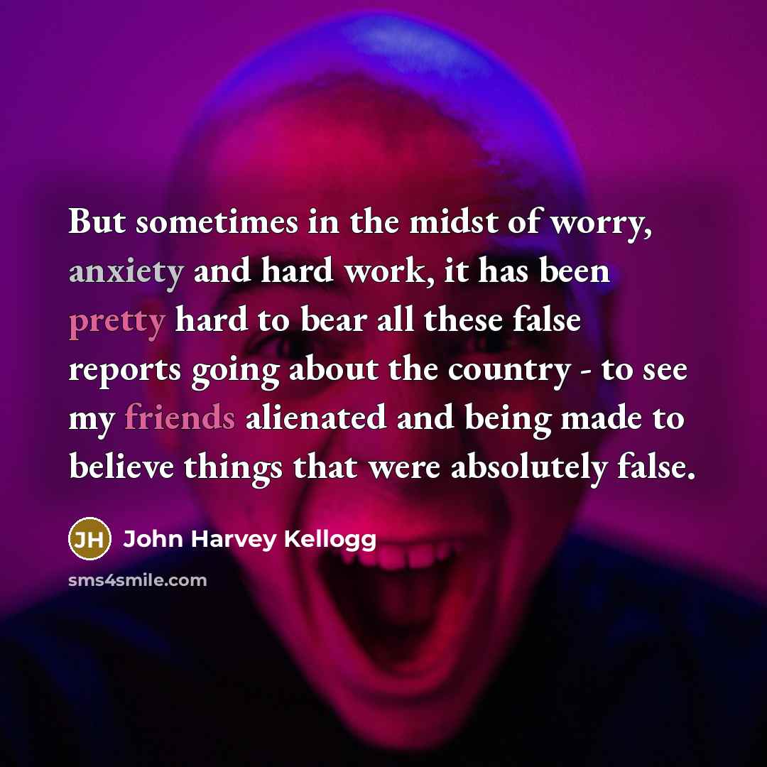 “But sometimes in the midst of worry, anxiety and hard work, it has been pretty hard to bear all these false reports going about the country - to see my friends alienated and being made to believe things that were absolutely false.” quote by John Harvey Kellogg