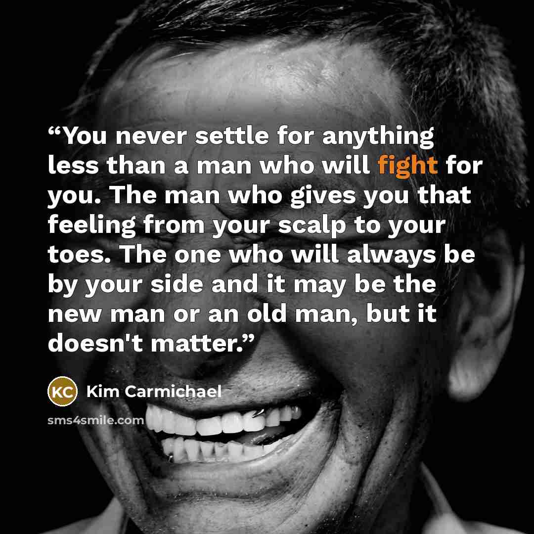 “You never settle for anything less than a man who will fight for you. The man who gives you that feeling from your scalp to your toes. The one who will always be by your side and it may be the new man or an old man, but it doesn't matter.” quote by Kim Carmichael