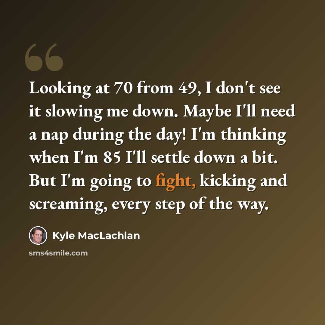 “Looking at 70 from 49, I don't see it slowing me down. Maybe I'll need a nap during the day! I'm thinking when I'm 85 I'll settle down a bit. But I'm going to fight, kicking and screaming, every step of the way.” quote by Kyle MacLachlan
