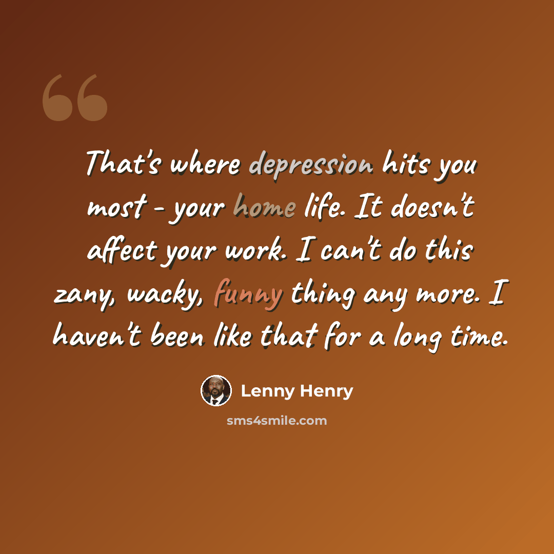 “That's where depression hits you most - your home life. It doesn't affect your work. I can't do this zany, wacky, funny thing any more. I haven't been like that for a long time.” quote by Lenny Henry