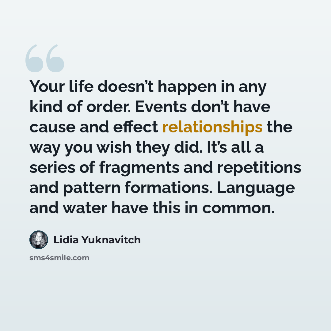 “Your life doesn’t happen in any kind of order. Events don’t have cause and effect relationships the way you wish they did. It’s all a series of fragments and repetitions and pattern formations. Language and water have this in common.” quote by Lidia Yuknavitch