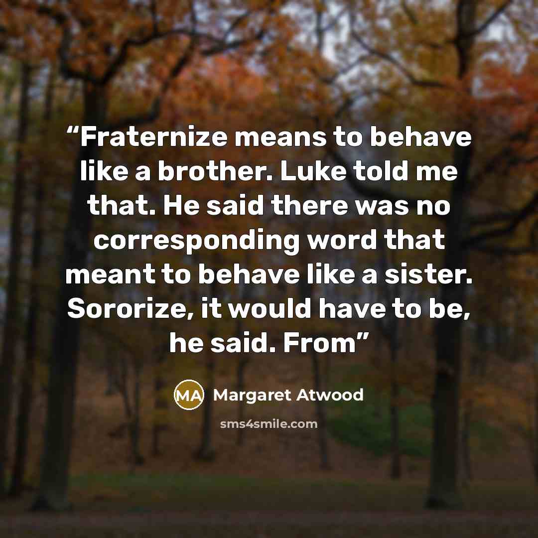 “Fraternize means to behave like a brother. Luke told me that. He said there was no corresponding word that meant to behave like a sister. Sororize, it would have to be, he said. From” quote by Margaret Atwood
