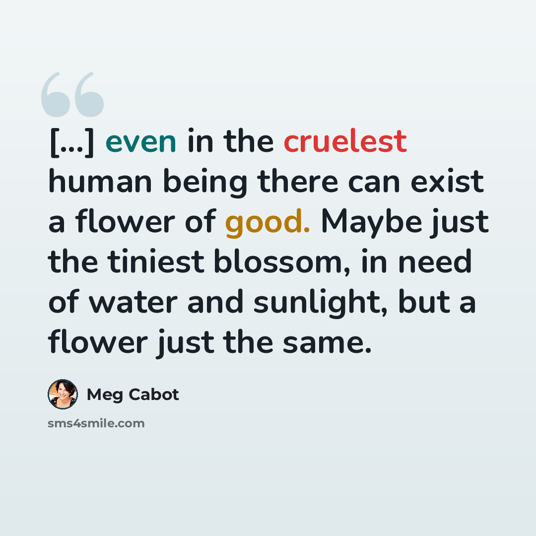 “[...] even in the cruelest human being there can exist a flower of good. Maybe just the tiniest blossom, in need of water and sunlight, but a flower just the same.” quote by Meg Cabot