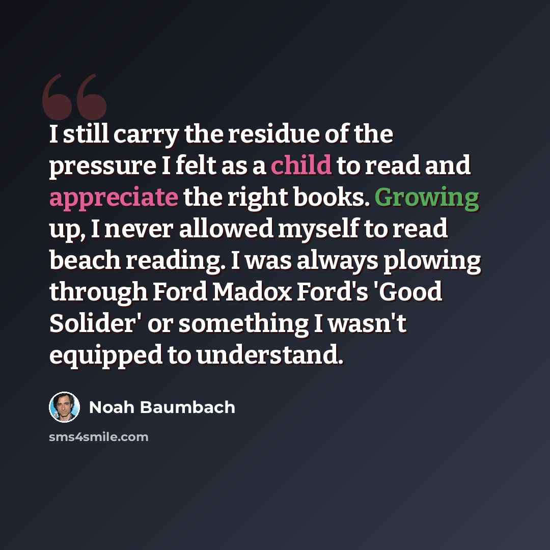“I still carry the residue of the pressure I felt as a child to read and appreciate the right books. Growing up, I never allowed myself to read beach reading. I was always plowing through Ford Madox Ford's 'Good Solider' or something I wasn't equipped to understand.” quote by Noah Baumbach
