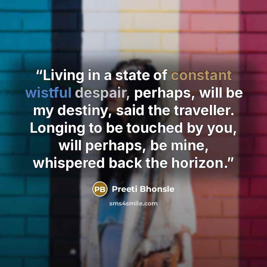 “Living in a state of constant wistful despair, perhaps, will be my destiny, said the traveller. Longing to be touched by you, will perhaps, be mine, whispered back the horizon.” quote by Preeti Bhonsle