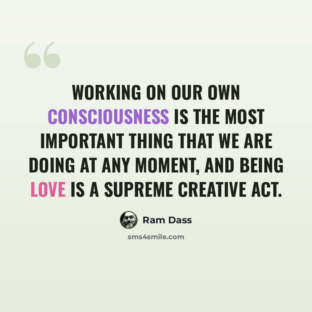 “Working on our own consciousness is the most important thing that we are doing at any moment, and being love is a supreme creative act.” quote by Ram Dass