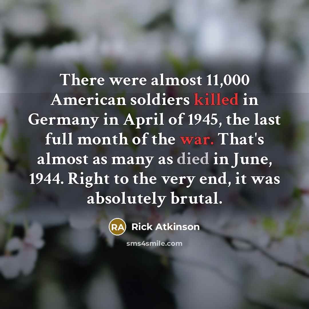 “There were almost 11,000 American soldiers killed in Germany in April of 1945, the last full month of the war. That's almost as many as died in June, 1944. Right to the very end, it was absolutely brutal.” quote by Rick Atkinson