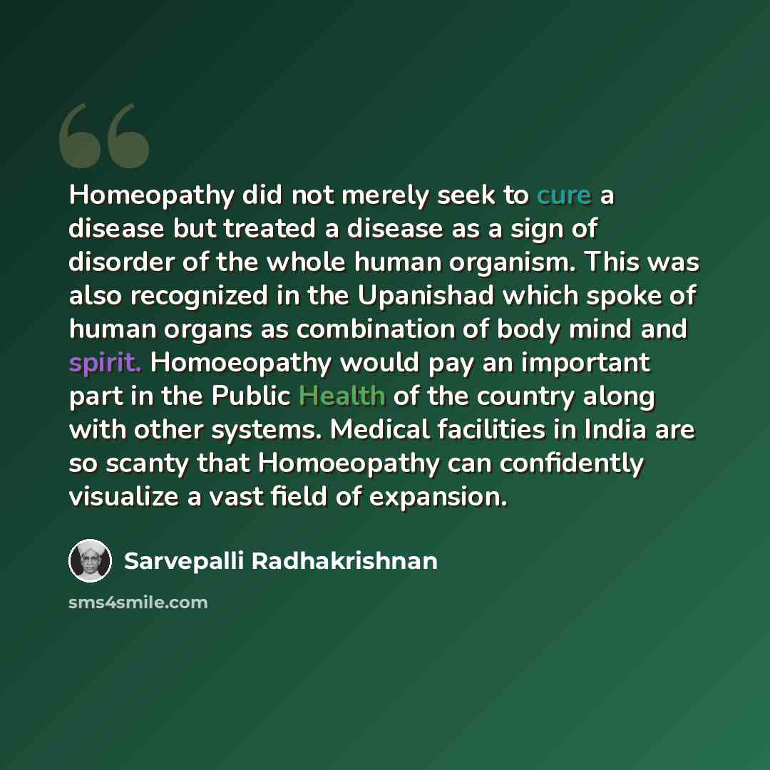 “Homeopathy did not merely seek to cure a disease but treated a disease as a sign of disorder of the whole human organism. This was also recognized in the Upanishad which spoke of human organs as combination of body mind and spirit. Homoeopathy would pay an important part in the Public Health of…” quote by Sarvepalli Radhakrishnan