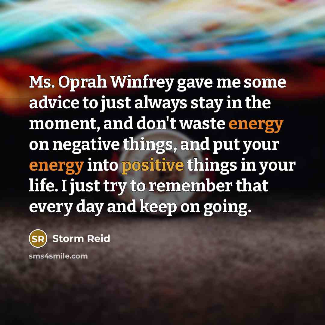 “Ms. Oprah Winfrey gave me some advice to just always stay in the moment, and don't waste energy on negative things, and put your energy into positive things in your life. I just try to remember that every day and keep on going.” quote by Storm Reid