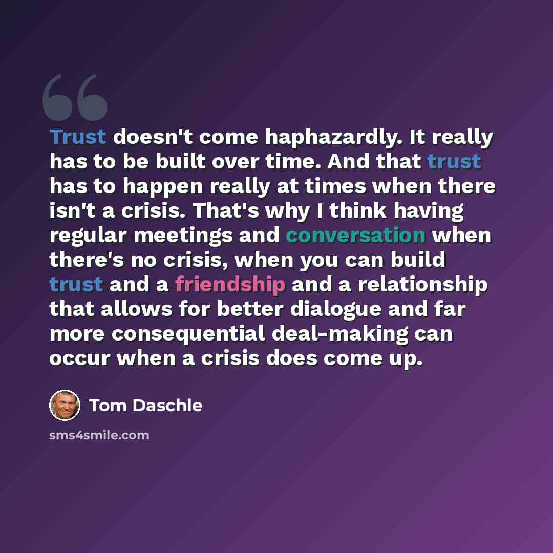 “Trust doesn't come haphazardly. It really has to be built over time. And that trust has to happen really at times when there isn't a crisis. That's why I think having regular meetings and conversation when there's no crisis, when you can build trust and a friendship and a relationship that allows…” quote by Tom Daschle