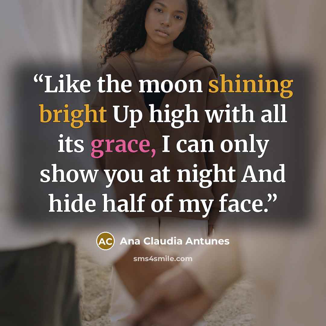 “Like the moon shining bright Up high with all its grace, I can only show you at night And hide half of my face.” quote by Ana Claudia Antunes