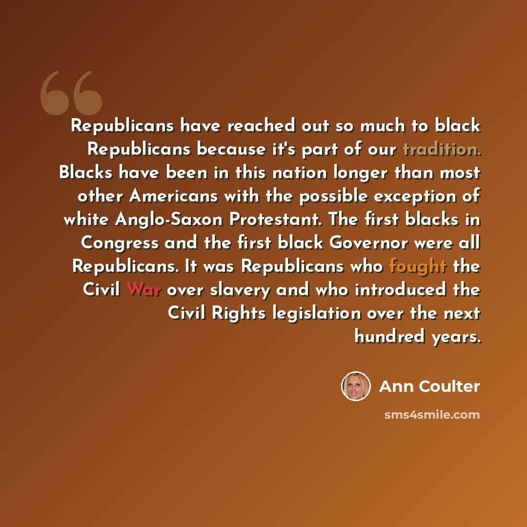 “Republicans have reached out so much to black Republicans because it's part of our tradition. Blacks have been in this nation longer than most other Americans with the possible exception of white Anglo-Saxon Protestant. The first blacks in Congress and the first black Governor were all…” quote by Ann Coulter