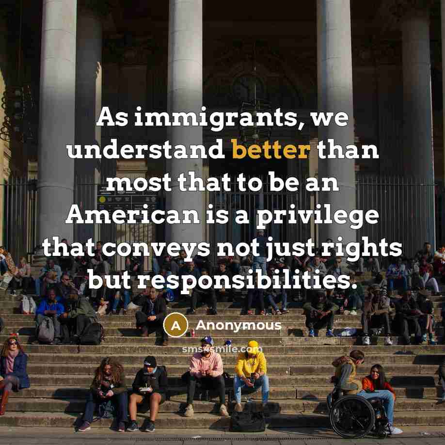 “As immigrants, we understand better than most that to be an American is a privilege that conveys not just rights but responsibilities.” quote by Anonymous