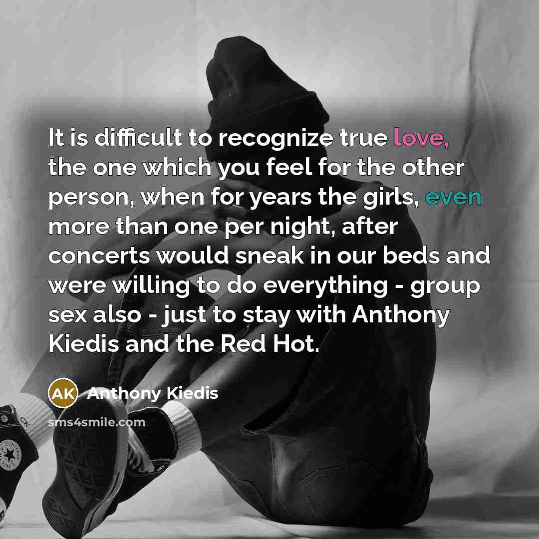 “It is difficult to recognize true love, the one which you feel for the other person, when for years the girls, even more than one per night, after concerts would sneak in our beds and were willing to do everything - group sex also - just to stay with Anthony Kiedis and the Red Hot.” quote by Anthony Kiedis