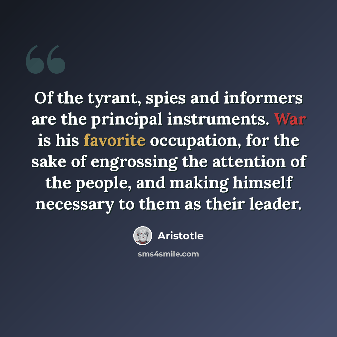 “Of the tyrant, spies and informers are the principal instruments. War is his favorite occupation, for the sake of engrossing the attention of the people, and making himself necessary to them as their leader.” quote by Aristotle