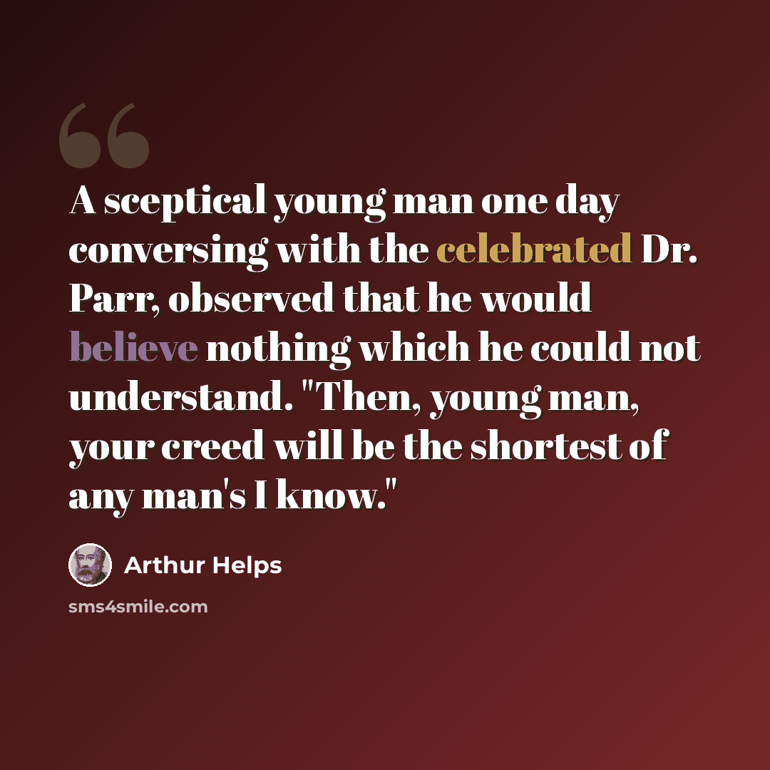 “A sceptical young man one day conversing with the celebrated Dr. Parr, observed that he would believe nothing which he could not understand. "Then, young man, your creed will be the shortest of any man's I know."” quote by Arthur Helps
