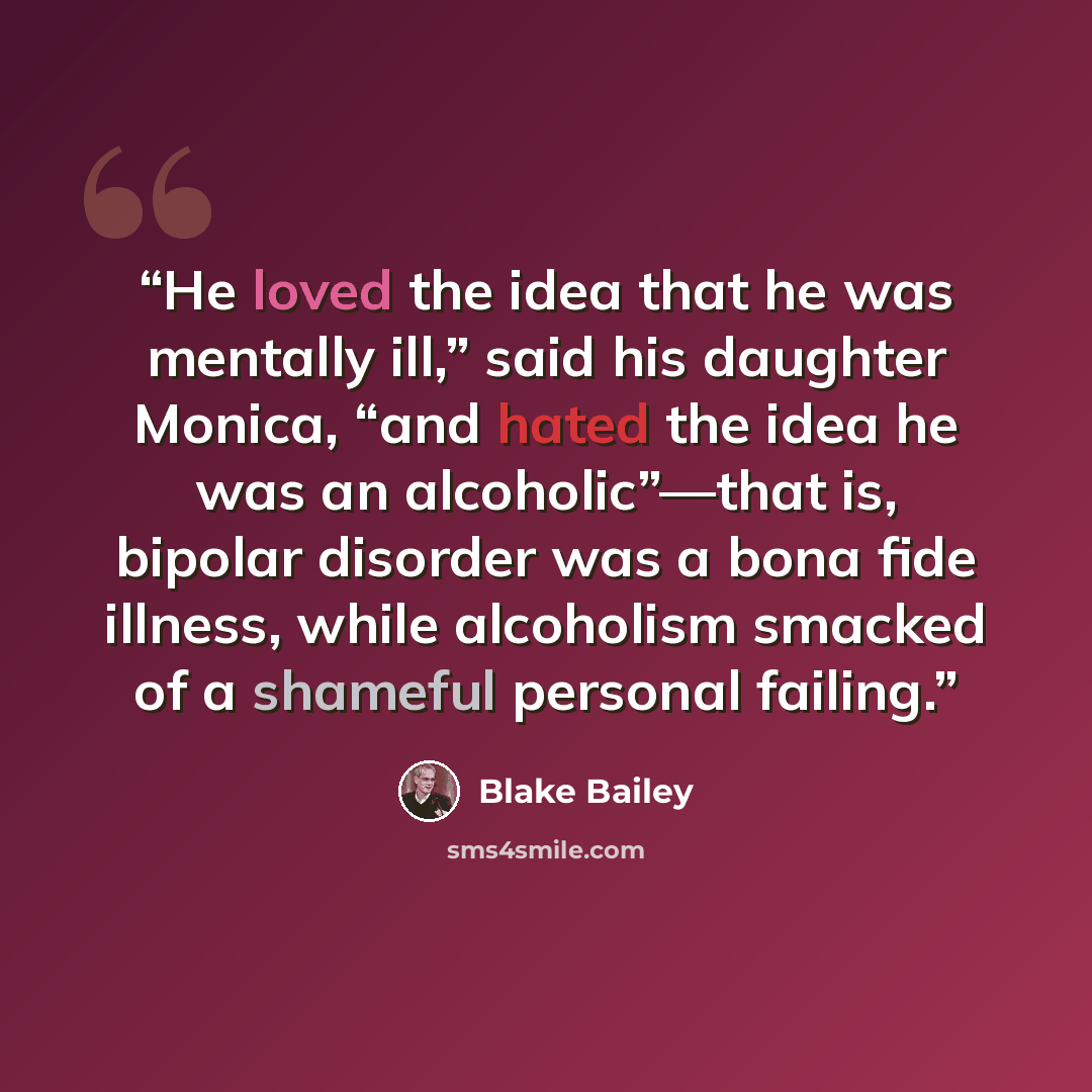 “He loved the idea that he was mentally ill,” said his daughter Monica, “and hated the idea he was an alcoholic”—that is, bipolar disorder was a bona fide illness, while alcoholism smacked of a shameful personal failing.” quote by Blake Bailey