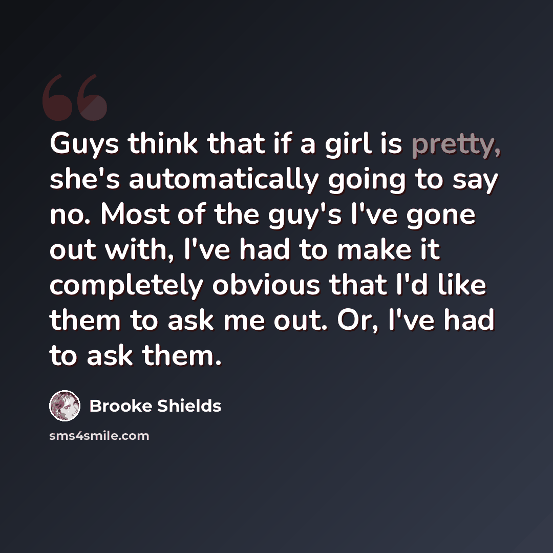 “Guys think that if a girl is pretty, she's automatically going to say no. Most of the guy's I've gone out with, I've had to make it completely obvious that I'd like them to ask me out. Or, I've had to ask them.” quote by Brooke Shields