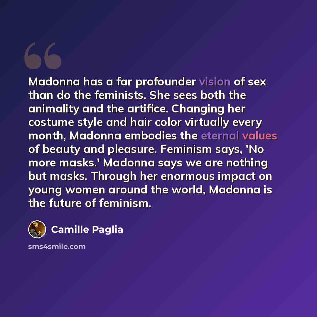 “Madonna has a far profounder vision of sex than do the feminists. She sees both the animality and the artifice. Changing her costume style and hair color virtually every month, Madonna embodies the eternal values of beauty and pleasure. Feminism says, 'No more masks.' Madonna says we are nothing…” quote by Camille Paglia