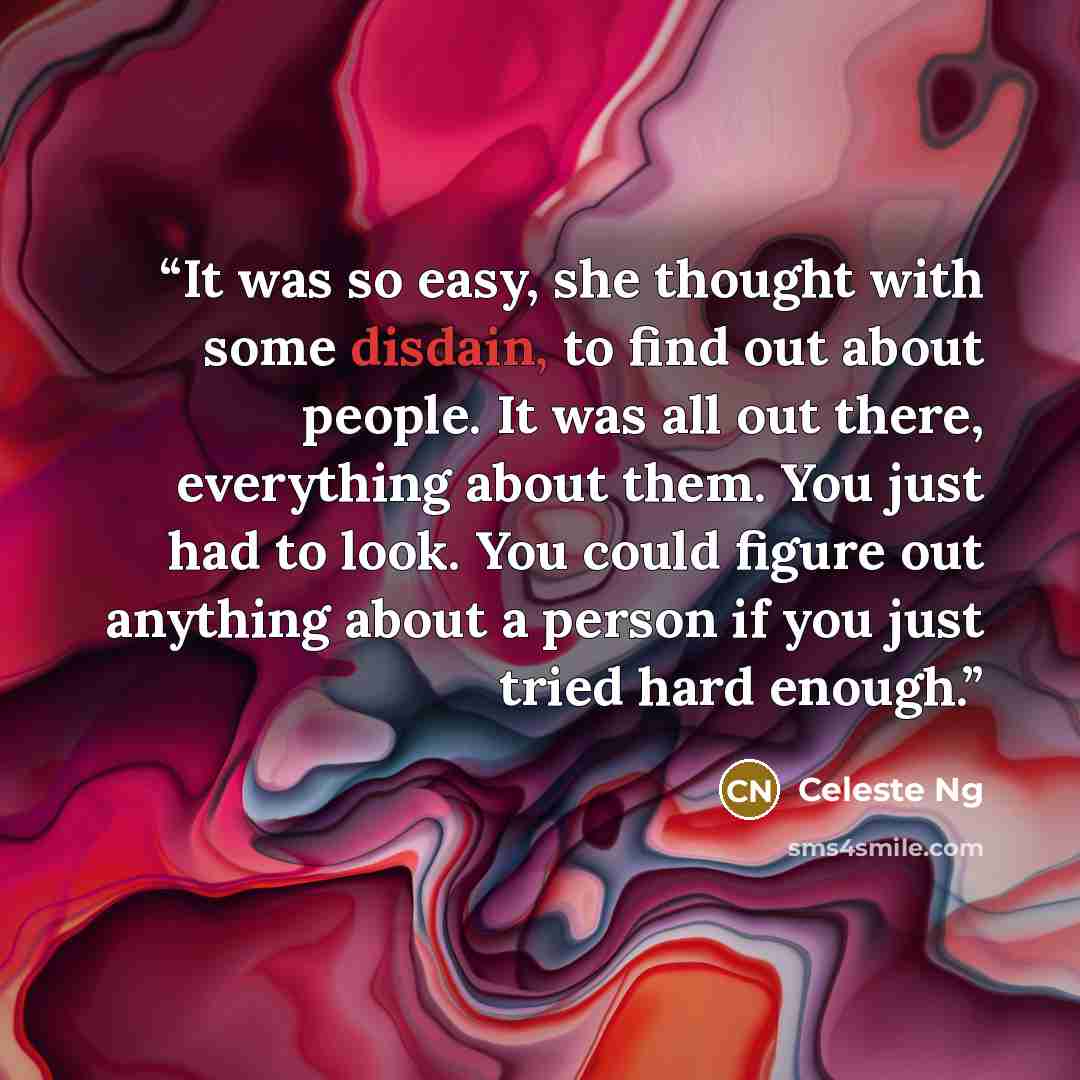 “It was so easy, she thought with some disdain, to find out about people. It was all out there, everything about them. You just had to look. You could figure out anything about a person if you just tried hard enough.” quote by Celeste Ng