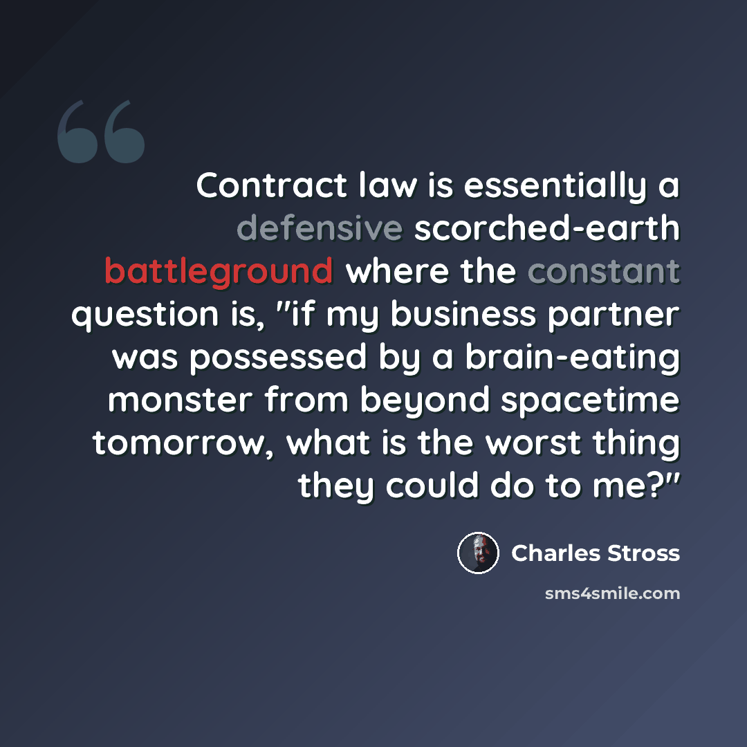 “Contract law is essentially a defensive scorched-earth battleground where the constant question is, "if my business partner was possessed by a brain-eating monster from beyond spacetime tomorrow, what is the worst thing they could do to me?"” quote by Charles Stross