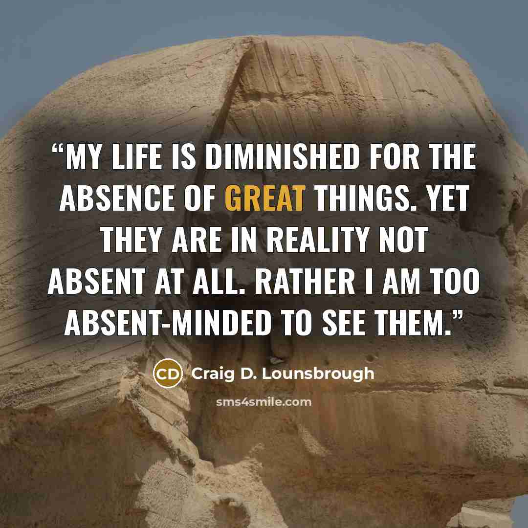 “My life is diminished for the absence of great things. Yet they are in reality not absent at all. Rather I am too absent-minded to see them.” quote by Craig D. Lounsbrough
