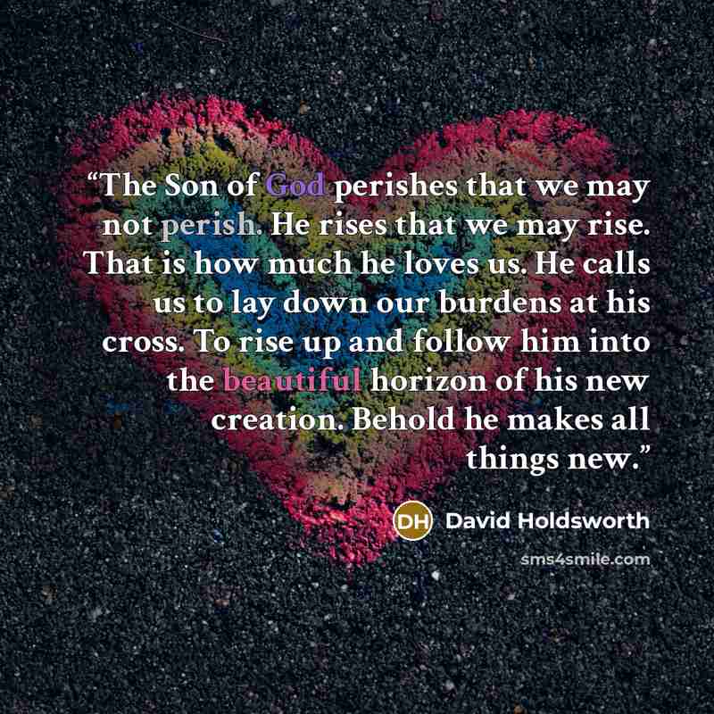 “The Son of God perishes that we may not perish. He rises that we may rise. That is how much he loves us. He calls us to lay down our burdens at his cross. To rise up and follow him into the beautiful horizon of his new creation. Behold he makes all things new.” quote by David Holdsworth