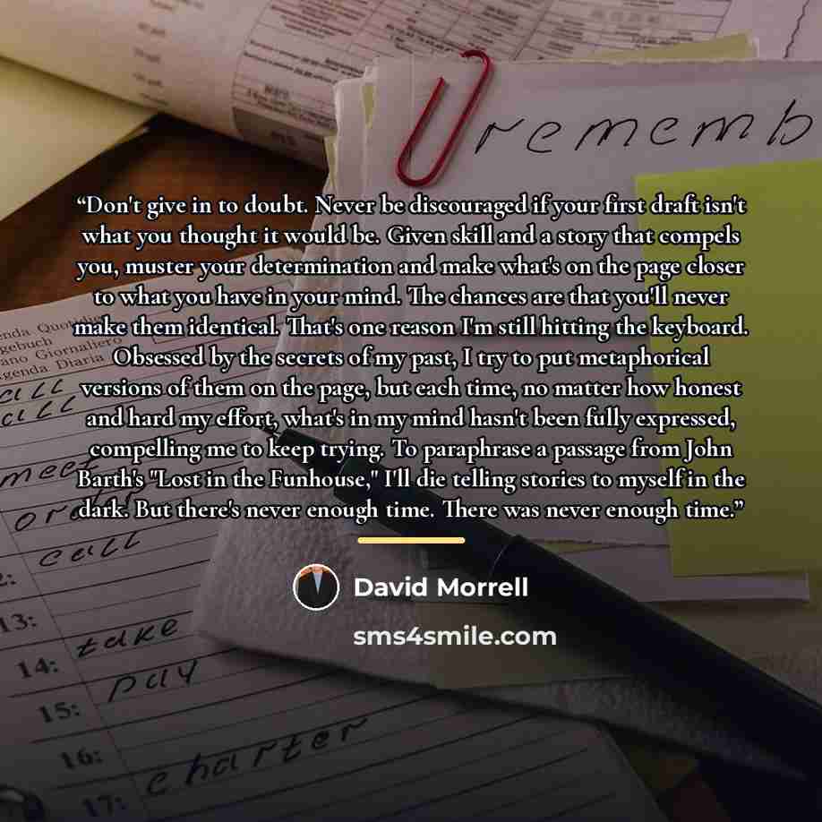 “Don't give in to doubt. Never be discouraged if your first draft isn't what you thought it would be. Given skill and a story that compels you, muster your determination and make what's on the page closer to what you have in your mind. The chances are that you'll never make them identical. That's…” quote by David Morrell