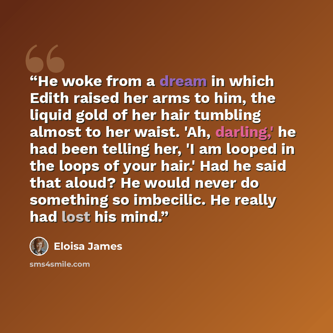 “He woke from a dream in which Edith raised her arms to him, the liquid gold of her hair tumbling almost to her waist. 'Ah, darling,' he had been telling her, 'I am looped in the loops of your hair.' Had he said that aloud? He would never do something so imbecilic. He really had lost his mind.” quote by Eloisa James