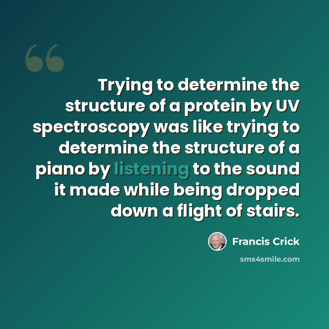 “Trying to determine the structure of a protein by UV spectroscopy was like trying to determine the structure of a piano by listening to the sound it made while being dropped down a flight of stairs.” quote by Francis Crick
