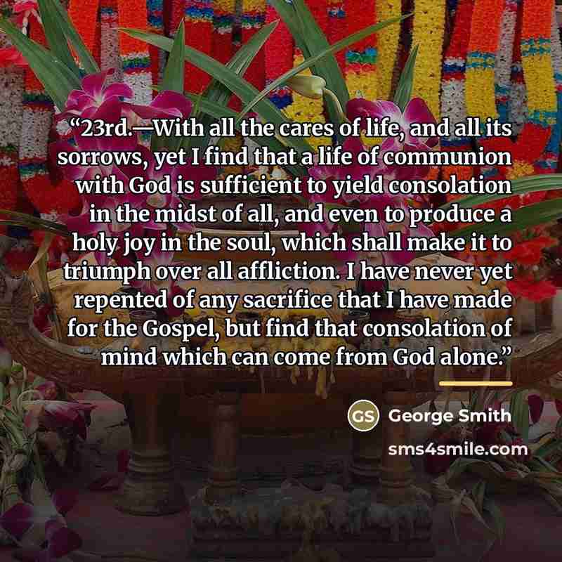 “23rd.—With all the cares of life, and all its sorrows, yet I find that a life of communion with God is sufficient to yield consolation in the midst of all, and even to produce a holy joy in the soul, which shall make it to triumph over all affliction. I have never yet repented of any sacrifice…” quote by George Smith