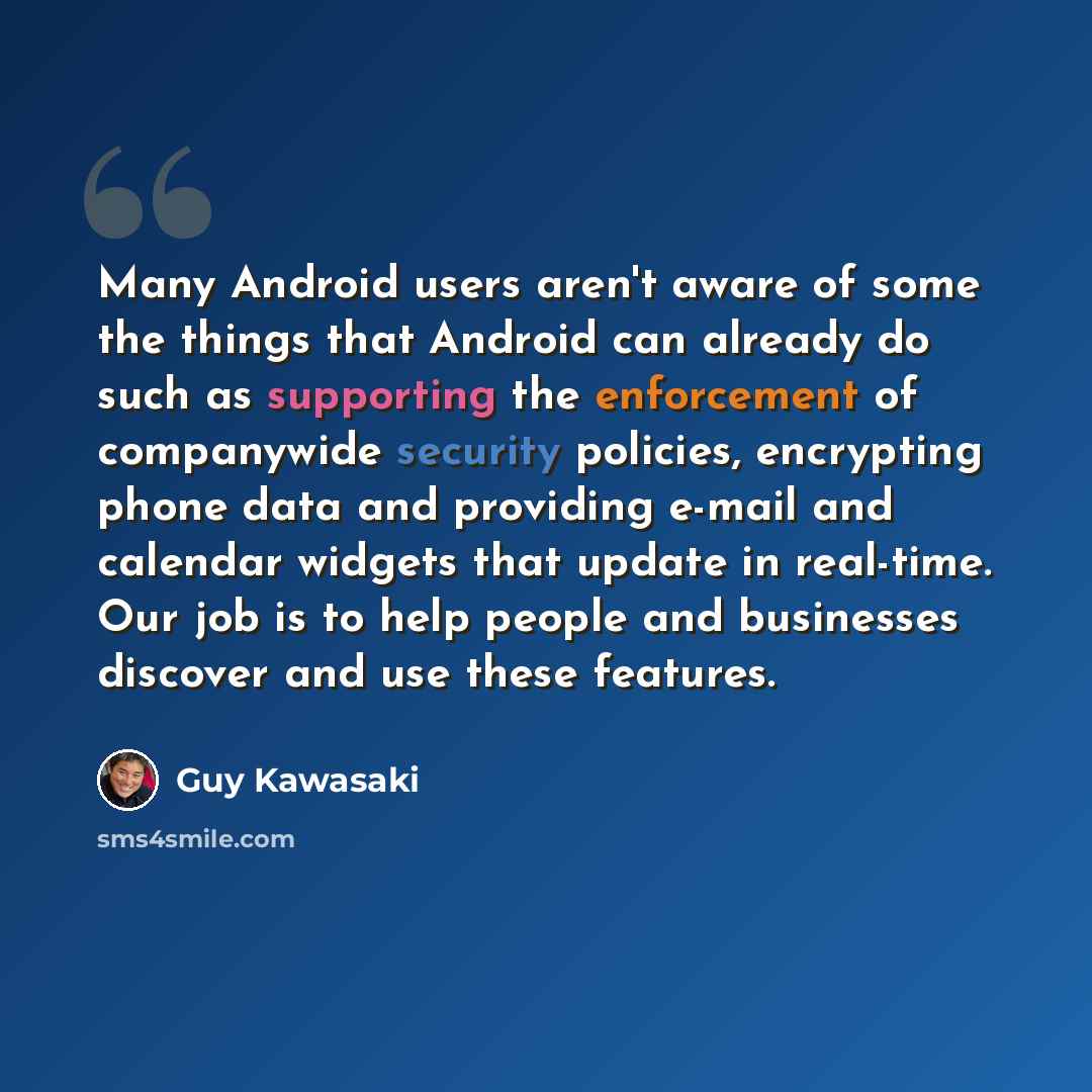 “Many Android users aren't aware of some the things that Android can already do such as supporting the enforcement of companywide security policies, encrypting phone data and providing e-mail and calendar widgets that update in real-time. Our job is to help people and businesses discover and use…” quote by Guy Kawasaki