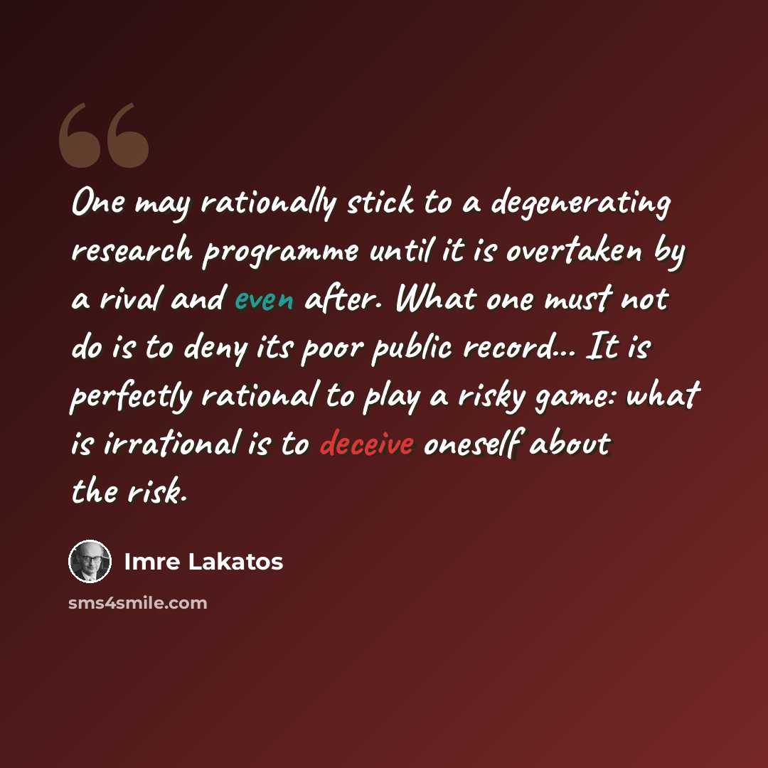 “One may rationally stick to a degenerating research programme until it is overtaken by a rival and even after. What one must not do is to deny its poor public record... It is perfectly rational to play a risky game: what is irrational is to deceive oneself about the risk.” quote by Imre Lakatos