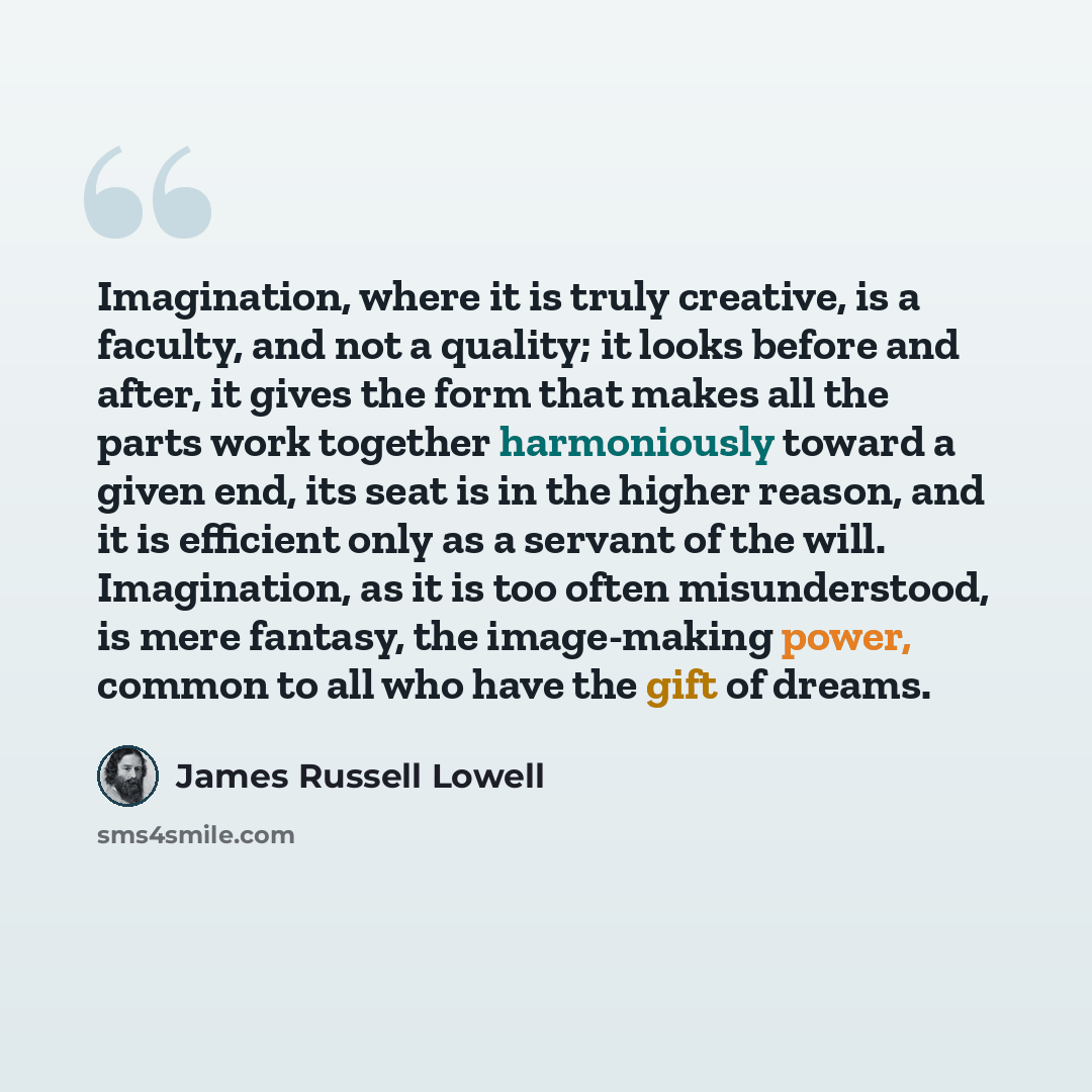 “Imagination, where it is truly creative, is a faculty, and not a quality; it looks before and after, it gives the form that makes all the parts work together harmoniously toward a given end, its seat is in the higher reason, and it is efficient only as a servant of the will. Imagination, as it is…” quote by James Russell Lowell