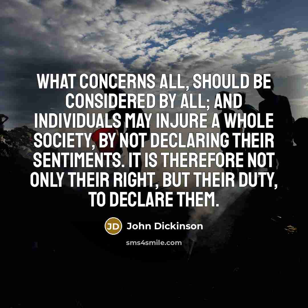 “What concerns all, should be considered by all; and individuals may injure a whole society, by not declaring their sentiments. It is therefore not only their right, but their duty, to declare them.” quote by John Dickinson
