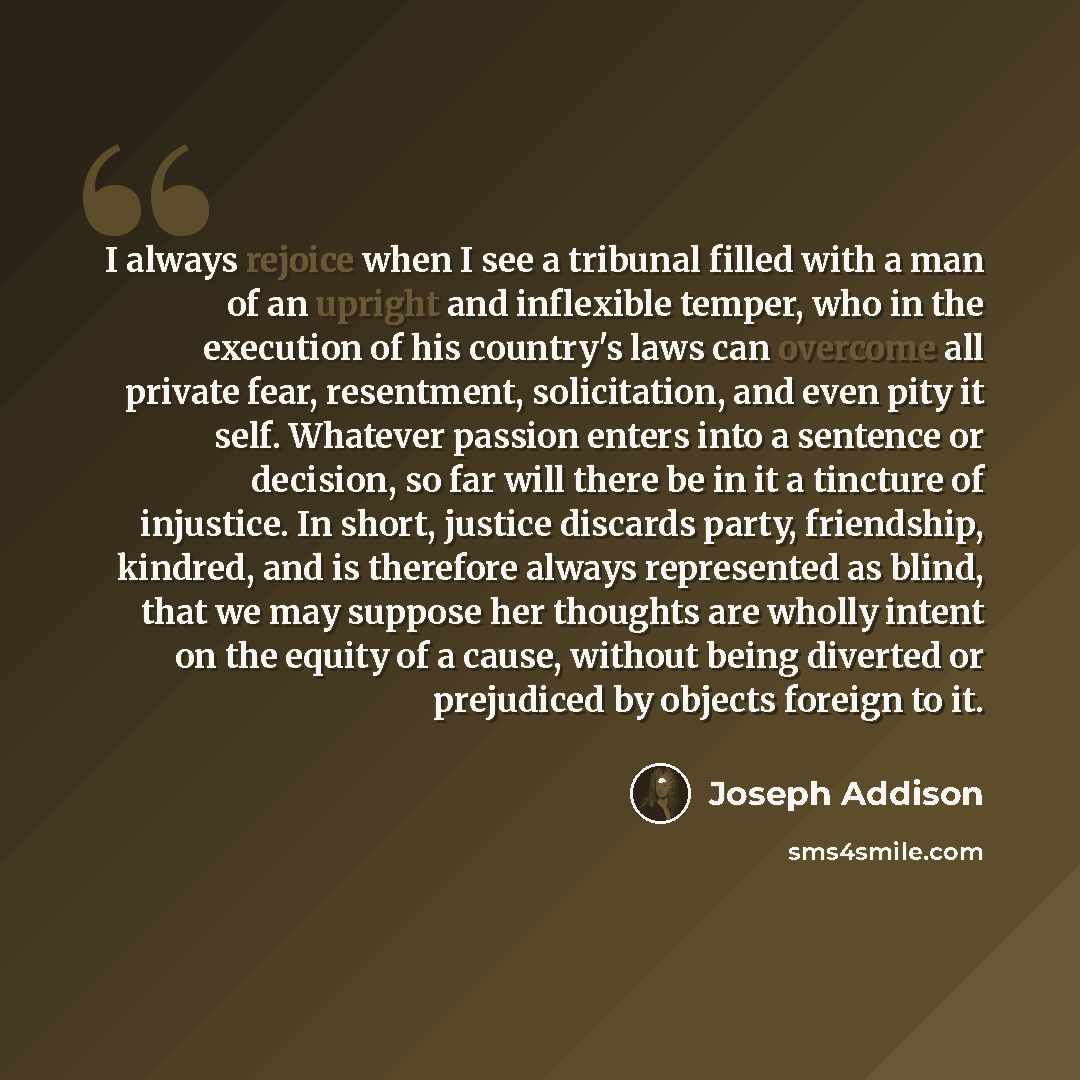 “I always rejoice when I see a tribunal filled with a man of an upright and inflexible temper, who in the execution of his country's laws can overcome all private fear, resentment, solicitation, and even pity it self. Whatever passion enters into a sentence or decision, so far will there be in it a…” quote by Joseph Addison