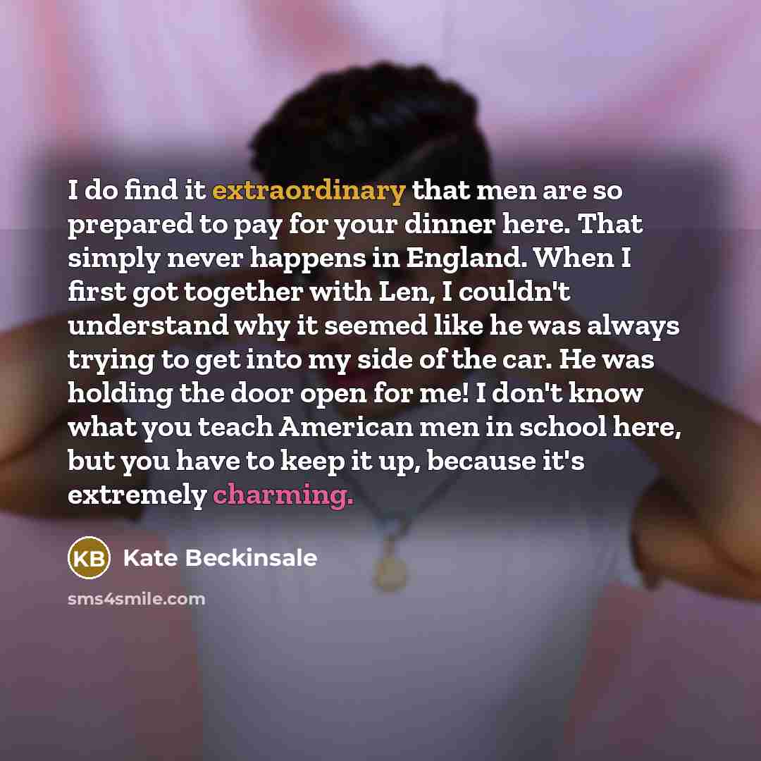 “I do find it extraordinary that men are so prepared to pay for your dinner here. That simply never happens in England. When I first got together with Len, I couldn't understand why it seemed like he was always trying to get into my side of the car. He was holding the door open for me! I don't know…” quote by Kate Beckinsale