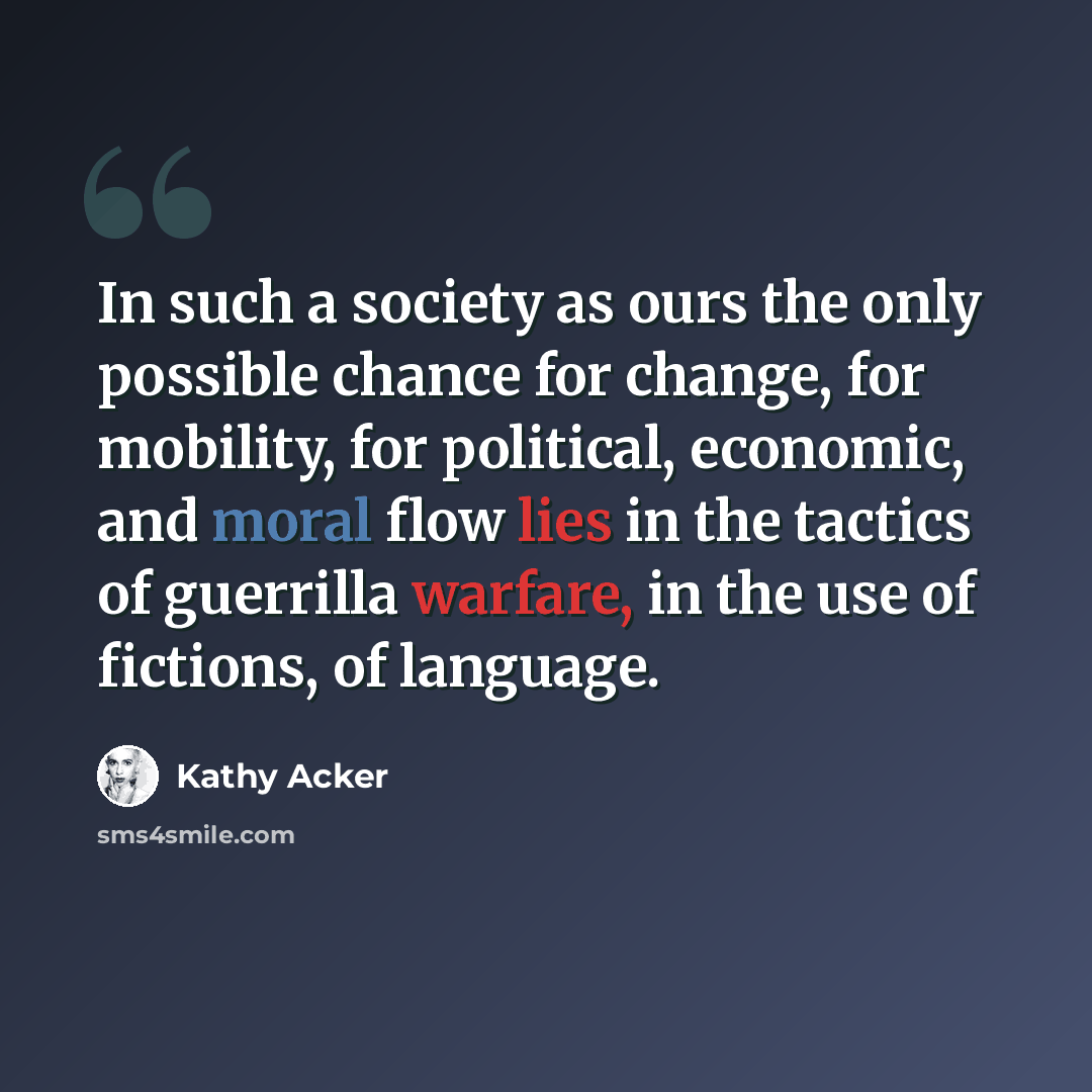 “In such a society as ours the only possible chance for change, for mobility, for political, economic, and moral flow lies in the tactics of guerrilla warfare, in the use of fictions, of language.” quote by Kathy Acker