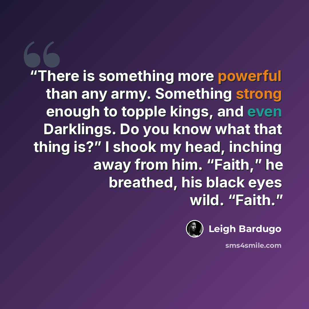 “There is something more powerful than any army. Something strong enough to topple kings, and even Darklings. Do you know what that thing is?” I shook my head, inching away from him. “Faith,” he breathed, his black eyes wild. “Faith.” quote by Leigh Bardugo