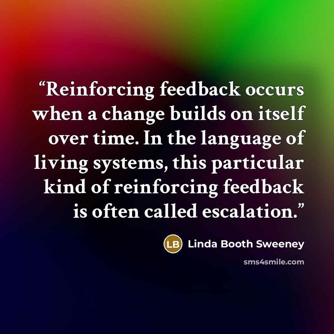 “Reinforcing feedback occurs when a change builds on itself over time. In the language of living systems, this particular kind of reinforcing feedback is often called escalation.” quote by Linda Booth Sweeney