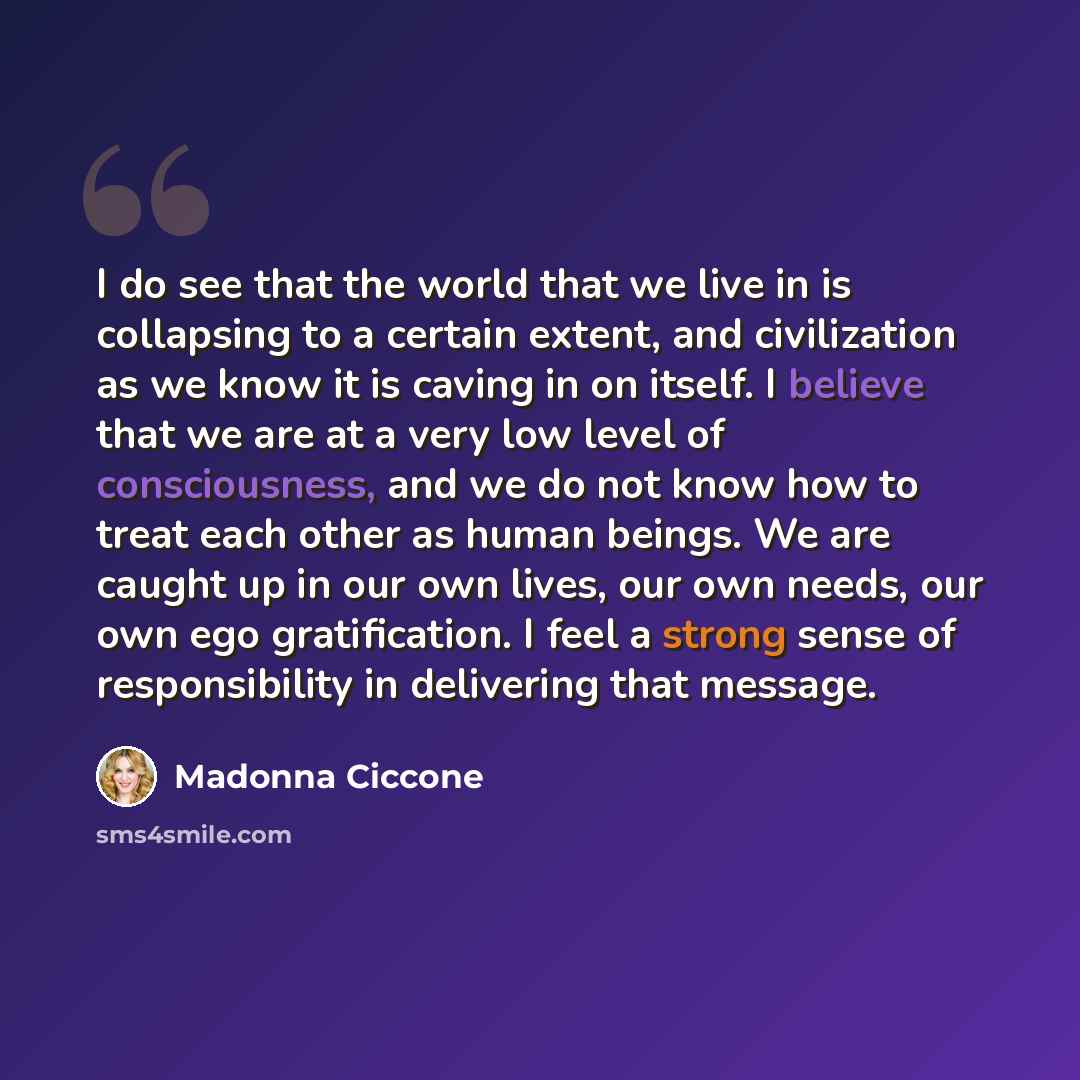 “I do see that the world that we live in is collapsing to a certain extent, and civilization as we know it is caving in on itself. I believe that we are at a very low level of consciousness, and we do not know how to treat each other as human beings. We are caught up in our own lives, our own…” quote by Madonna Ciccone