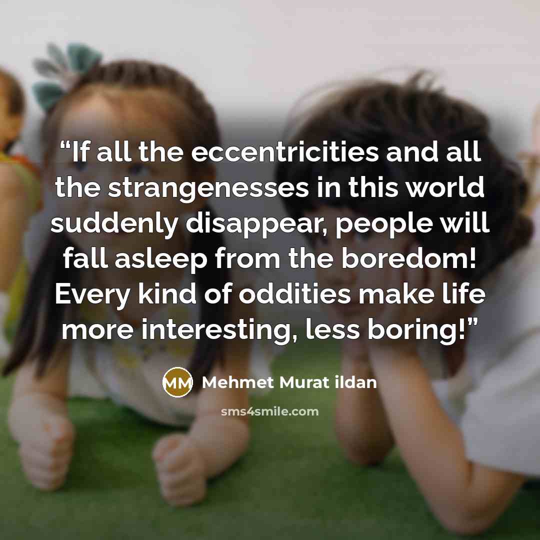 “If all the eccentricities and all the strangenesses in this world suddenly disappear, people will fall asleep from the boredom! Every kind of oddities make life more interesting, less boring!” quote by Mehmet Murat ildan