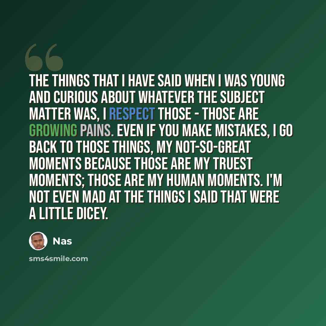 “The things that I have said when I was young and curious about whatever the subject matter was, I respect those - those are growing pains. Even if you make mistakes, I go back to those things, my not-so-great moments because those are my truest moments; those are my human moments. I'm not even mad…” quote by Nas